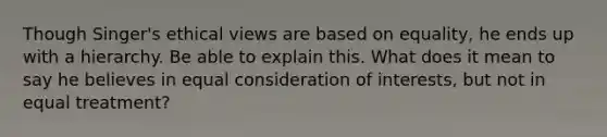 Though Singer's ethical views are based on equality, he ends up with a hierarchy. Be able to explain this. What does it mean to say he believes in equal consideration of interests, but not in equal treatment?