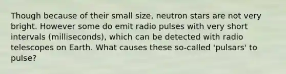 Though because of their small size, neutron stars are not very bright. However some do emit radio pulses with very short intervals (milliseconds), which can be detected with radio telescopes on Earth. What causes these so-called 'pulsars' to pulse?