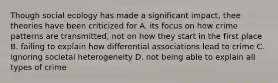 Though social ecology has made a significant impact, thee theories have been criticized for A. its focus on how crime patterns are transmitted, not on how they start in the first place B. failing to explain how differential associations lead to crime C. ignoring societal heterogeneity D. not being able to explain all types of crime