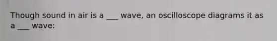 Though sound in air is a ___ wave, an oscilloscope diagrams it as a ___ wave: