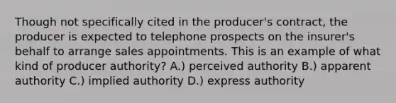 Though not specifically cited in the producer's contract, the producer is expected to telephone prospects on the insurer's behalf to arrange sales appointments. This is an example of what kind of producer authority? A.) perceived authority B.) apparent authority C.) implied authority D.) express authority