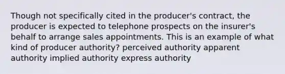 Though not specifically cited in the producer's contract, the producer is expected to telephone prospects on the insurer's behalf to arrange sales appointments. This is an example of what kind of producer authority? perceived authority apparent authority implied authority express authority