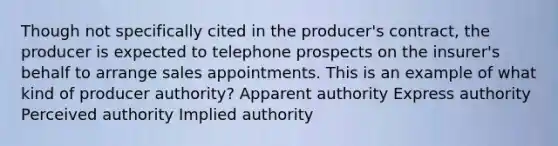 Though not specifically cited in the producer's contract, the producer is expected to telephone prospects on the insurer's behalf to arrange sales appointments. This is an example of what kind of producer authority? Apparent authority Express authority Perceived authority Implied authority