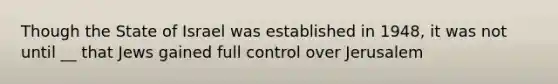 Though the State of Israel was established in 1948, it was not until __ that Jews gained full control over Jerusalem