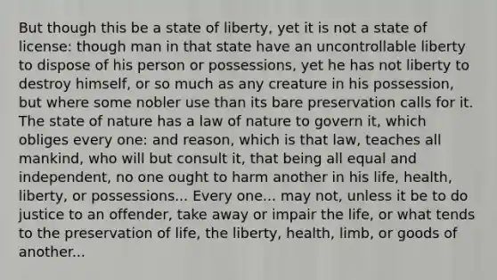 But though this be a state of liberty, yet it is not a state of license: though man in that state have an uncontrollable liberty to dispose of his person or possessions, yet he has not liberty to destroy himself, or so much as any creature in his possession, but where some nobler use than its bare preservation calls for it. The state of nature has a law of nature to govern it, which obliges every one: and reason, which is that law, teaches all mankind, who will but consult it, that being all equal and independent, no one ought to harm another in his life, health, liberty, or possessions... Every one... may not, unless it be to do justice to an offender, take away or impair the life, or what tends to the preservation of life, the liberty, health, limb, or goods of another...