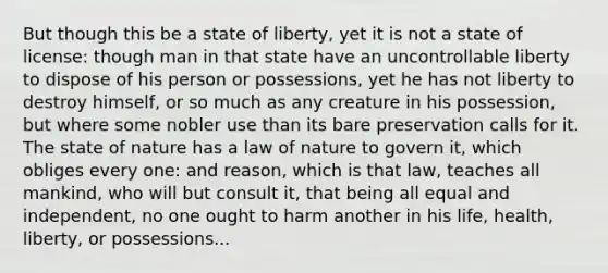 But though this be a state of liberty, yet it is not a state of license: though man in that state have an uncontrollable liberty to dispose of his person or possessions, yet he has not liberty to destroy himself, or so much as any creature in his possession, but where some nobler use than its bare preservation calls for it. The state of nature has a law of nature to govern it, which obliges every one: and reason, which is that law, teaches all mankind, who will but consult it, that being all equal and independent, no one ought to harm another in his life, health, liberty, or possessions...