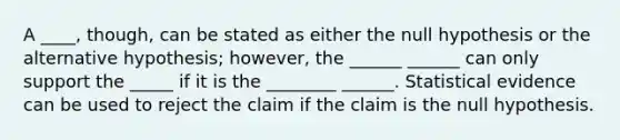 A ____, though, can be stated as either the null hypothesis or the alternative hypothesis; however, the ______ ______ can only support the _____ if it is the ________ ______. Statistical evidence can be used to reject the claim if the claim is the null hypothesis.