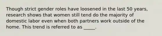 Though strict gender roles have loosened in the last 50 years, research shows that women still tend do the majority of domestic labor even when both partners work outside of the home. This trend is referred to as _____.