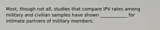 Most, though not all, studies that compare IPV rates among military and civilian samples have shown ____________ for intimate partners of military members.