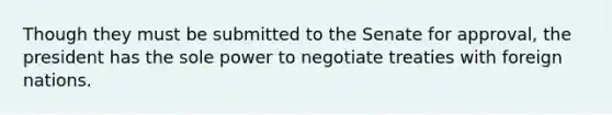 Though they must be submitted to the Senate for approval, the president has the sole power to negotiate treaties with foreign nations.