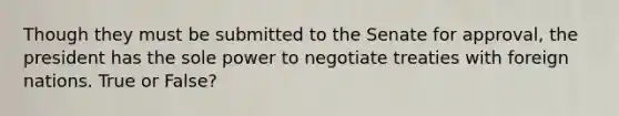 Though they must be submitted to the Senate for approval, the president has the sole power to negotiate treaties with foreign nations. True or False?