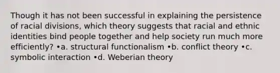 Though it has not been successful in explaining the persistence of racial divisions, which theory suggests that racial and ethnic identities bind people together and help society run much more efficiently? •a. structural functionalism •b. conflict theory •c. symbolic interaction •d. Weberian theory