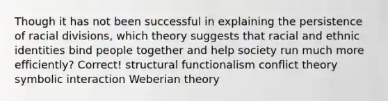 Though it has not been successful in explaining the persistence of racial divisions, which theory suggests that racial and ethnic identities bind people together and help society run much more efficiently? Correct! structural functionalism conflict theory symbolic interaction Weberian theory