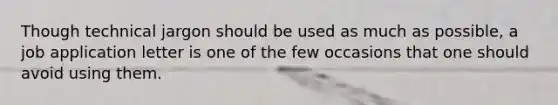 Though technical jargon should be used as much as possible, a job application letter is one of the few occasions that one should avoid using them.