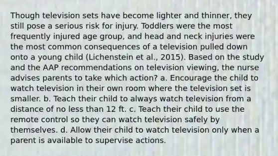 Though television sets have become lighter and thinner, they still pose a serious risk for injury. Toddlers were the most frequently injured age group, and head and neck injuries were the most common consequences of a television pulled down onto a young child (Lichenstein et al., 2015). Based on the study and the AAP recommendations on television viewing, the nurse advises parents to take which action? a. Encourage the child to watch television in their own room where the television set is smaller. b. Teach their child to always watch television from a distance of no less than 12 ft. c. Teach their child to use the remote control so they can watch television safely by themselves. d. Allow their child to watch television only when a parent is available to supervise actions.