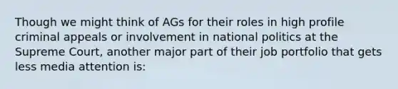 Though we might think of AGs for their roles in high profile criminal appeals or involvement in national politics at the Supreme Court, another major part of their job portfolio that gets less media attention is: