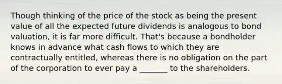 Though thinking of the price of the stock as being the present value of all the expected future dividends is analogous to bond valuation, it is far more difficult. That's because a bondholder knows in advance what cash flows to which they are contractually entitled, whereas there is no obligation on the part of the corporation to ever pay a _______ to the shareholders.