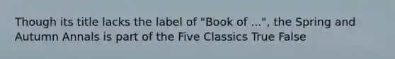 Though its title lacks the label of "Book of ...", the Spring and Autumn Annals is part of the Five Classics True False