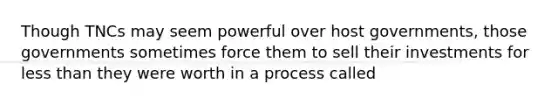 Though TNCs may seem powerful over host governments, those governments sometimes force them to sell their investments for less than they were worth in a process called