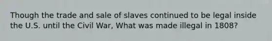 Though the trade and sale of slaves continued to be legal inside the U.S. until the Civil War, What was made illegal in 1808?