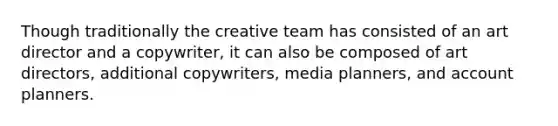 Though traditionally the creative team has consisted of an art director and a copywriter, it can also be composed of art directors, additional copywriters, media planners, and account planners.