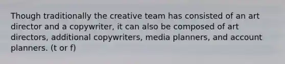 Though traditionally the creative team has consisted of an art director and a copywriter, it can also be composed of art directors, additional copywriters, media planners, and account planners. (t or f)