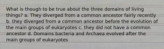 What is though to be true about the three domains of living things? a. They diverged from a common ancestor fairly recently b. they diverged from a common ancestor before the evolution of the main groups of eukaryotes c. they did not have a common ancestor d. Domains bacteria and Archaea evolved after the main groups of eukaryotes