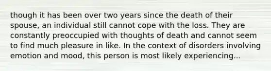 though it has been over two years since the death of their spouse, an individual still cannot cope with the loss. They are constantly preoccupied with thoughts of death and cannot seem to find much pleasure in like. In the context of disorders involving emotion and mood, this person is most likely experiencing...