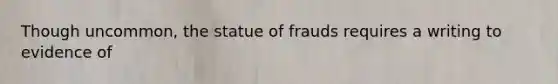 Though uncommon, the statue of frauds requires a writing to evidence of