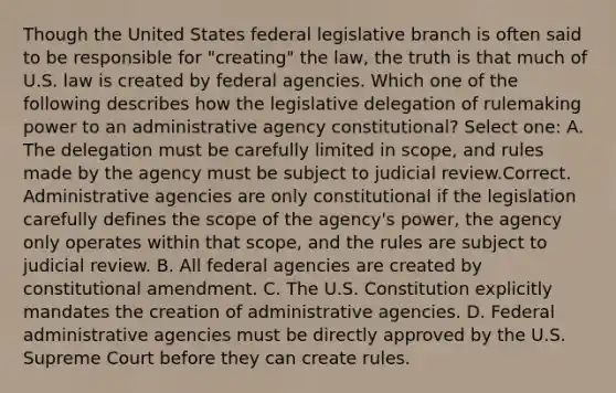 Though the United States federal legislative branch is often said to be responsible for "creating" the law, the truth is that much of U.S. law is created by federal agencies. Which one of the following describes how the legislative delegation of rulemaking power to an administrative agency constitutional? Select one: A. The delegation must be carefully limited in scope, and rules made by the agency must be subject to judicial review.Correct. Administrative agencies are only constitutional if the legislation carefully defines the scope of the agency's power, the agency only operates within that scope, and the rules are subject to judicial review. B. All federal agencies are created by constitutional amendment. C. The U.S. Constitution explicitly mandates the creation of administrative agencies. D. Federal administrative agencies must be directly approved by the U.S. Supreme Court before they can create rules.