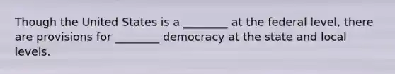 Though the United States is a ________ at the federal level, there are provisions for ________ democracy at the state and local levels.