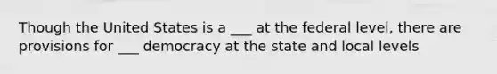 Though the United States is a ___ at the federal level, there are provisions for ___ democracy at the state and local levels