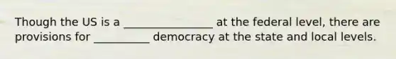 Though the US is a ________________ at the federal level, there are provisions for __________ democracy at the state and local levels.