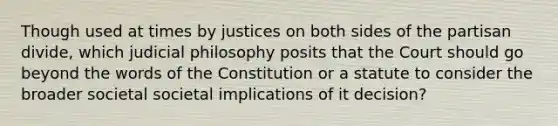 Though used at times by justices on both sides of the partisan divide, which judicial philosophy posits that the Court should go beyond the words of the Constitution or a statute to consider the broader societal societal implications of it decision?