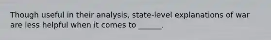 Though useful in their analysis, state-level explanations of war are less helpful when it comes to ______.