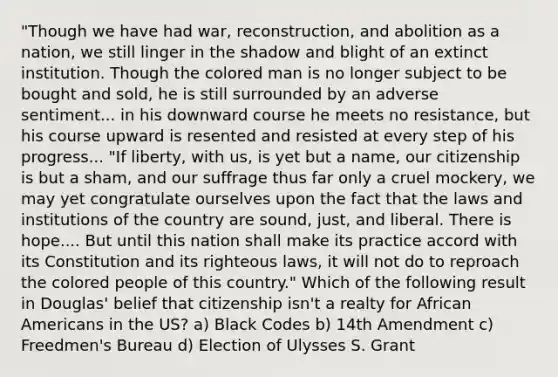 "Though we have had war, reconstruction, and abolition as a nation, we still linger in the shadow and blight of an extinct institution. Though the colored man is no longer subject to be bought and sold, he is still surrounded by an adverse sentiment... in his downward course he meets no resistance, but his course upward is resented and resisted at every step of his progress... "If liberty, with us, is yet but a name, our citizenship is but a sham, and our suffrage thus far only a cruel mockery, we may yet congratulate ourselves upon the fact that the laws and institutions of the country are sound, just, and liberal. There is hope.... But until this nation shall make its practice accord with its Constitution and its righteous laws, it will not do to reproach the colored people of this country." Which of the following result in Douglas' belief that citizenship isn't a realty for African Americans in the US? a) Black Codes b) 14th Amendment c) Freedmen's Bureau d) Election of Ulysses S. Grant