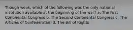 Though weak, which of the following was the only national institution available at the beginning of the war? a. The First Continental Congress b. The Second Continental Congress c. The Articles of Confederation d. The Bill of Rights