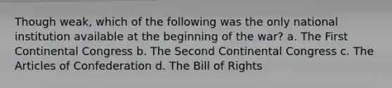 Though weak, which of the following was the only national institution available at the beginning of the war? a. The First Continental Congress b. The Second Continental Congress c. The Articles of Confederation d. The Bill of Rights