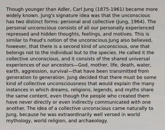 Though younger than Adler, Carl Jung (1875-1961) became more widely known. Jung's signature idea was that the unconscious has two distinct forms: personal and collective (Jung, 1964). The personal unconscious consists of all our personally experienced repressed and hidden thoughts, feelings, and motives. This is similar to Freud's notion of the unconscious.Jung also believed, however, that there is a second kind of unconscious, one that belongs not to the individual but to the species. He called it the collective unconscious, and it consists of the shared universal experiences of our ancestors—God, mother, life, death, water, earth, aggression, survival—that have been transmitted from generation to generation. Jung decided that there must be some kind of collective unconsciousness that would explain the many instances in which dreams, religions, legends, and myths share the same content, even though the people who created them have never directly or even indirectly communicated with one another. The idea of a collective unconscious came naturally to Jung, because he was extraordinarily well versed in world mythology, world religion, and archaeology.