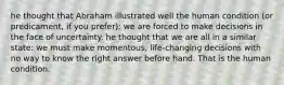 he thought that Abraham illustrated well the human condition (or predicament, if you prefer): we are forced to make decisions in the face of uncertainty. he thought that we are all in a similar state: we must make momentous, life-changing decisions with no way to know the right answer before hand. That is the human condition.