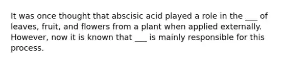 It was once thought that abscisic acid played a role in the ___ of leaves, fruit, and flowers from a plant when applied externally. However, now it is known that ___ is mainly responsible for this process.