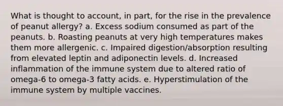 What is thought to account, in part, for the rise in the prevalence of peanut allergy? a. Excess sodium consumed as part of the peanuts. b. Roasting peanuts at very high temperatures makes them more allergenic. c. Impaired digestion/absorption resulting from elevated leptin and adiponectin levels. d. Increased inflammation of the immune system due to altered ratio of omega-6 to omega-3 fatty acids. e. Hyperstimulation of the immune system by multiple vaccines.