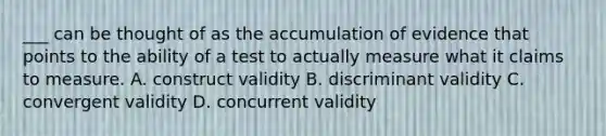 ___ can be thought of as the accumulation of evidence that points to the ability of a test to actually measure what it claims to measure. A. construct validity B. discriminant validity C. convergent validity D. concurrent validity