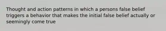 Thought and action patterns in which a persons false belief triggers a behavior that makes the initial false belief actually or seemingly come true