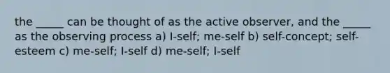 the _____ can be thought of as the active observer, and the _____ as the observing process a) I-self; me-self b) self-concept; self-esteem c) me-self; I-self d) me-self; I-self