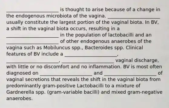 ______________________ is thought to arise because of a change in the endogenous microbiota of the vagina. ______________________ usually constitute the largest portion of the vaginal biota. In BV, a shift in the vaginal biota occurs, resulting in a ______________________ in the population of lactobacilli and an ______________________ of other endogenous anaerobes of the vagina such as Mobiluncus spp., Bacteroides spp. Clinical features of BV include a ______________________, ______________________, ______________________ vaginal discharge, with little or no discomfort and no inflammation. BV is most often diagnosed on ______________________ and ______________________ of vaginal secretions that reveals the shift in the vaginal biota from predominantly gram-positive Lactobacilli to a mixture of Gardnerella spp. (gram-variable bacilli) and mixed gram-negative anaerobes.