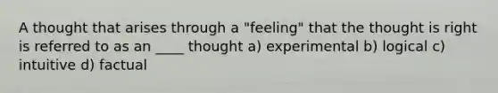 A thought that arises through a "feeling" that the thought is right is referred to as an ____ thought a) experimental b) logical c) intuitive d) factual