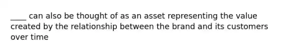 ____ can also be thought of as an asset representing the value created by the relationship between the brand and its customers over time