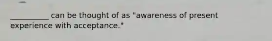 ​__________ can be thought of as "awareness of present experience with acceptance."