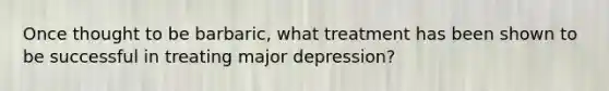 Once thought to be barbaric, what treatment has been shown to be successful in treating major depression?